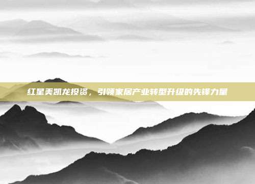 红星美凯龙投资,引领家居产业转型升级的先锋力量