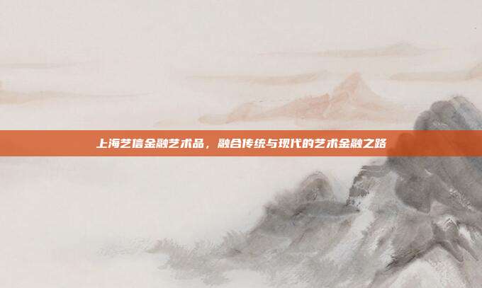 上海艺信金融艺术品,融合传统与现代的艺术金融之路