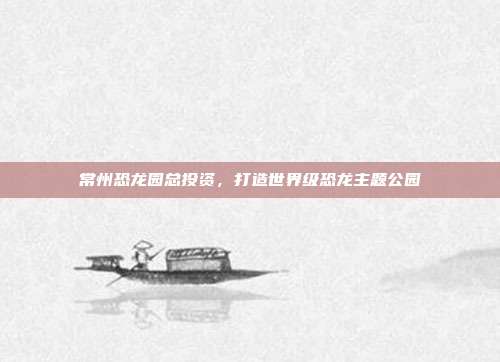常州恐龙园总投资,打造世界级恐龙主题公园