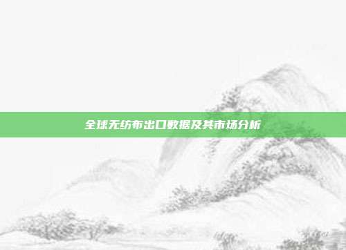 全球无纺布出口数据及其市场分析