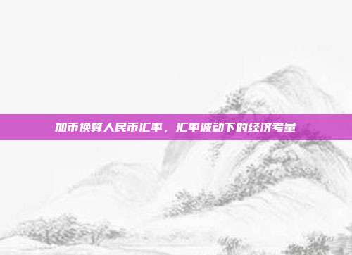 加币换算人民币汇率,汇率波动下的经济考量
