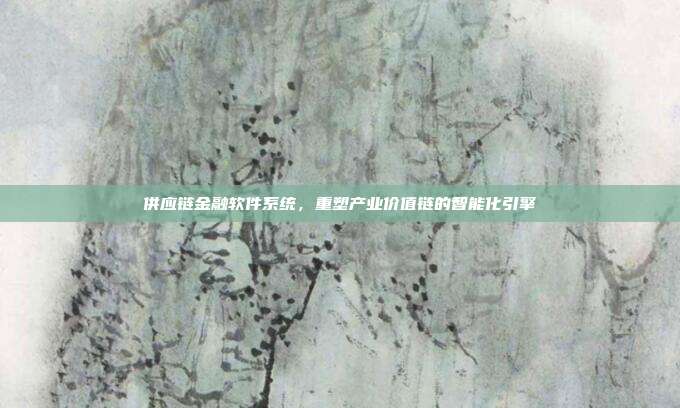 供应链金融软件系统,重塑产业价值链的智能化引擎