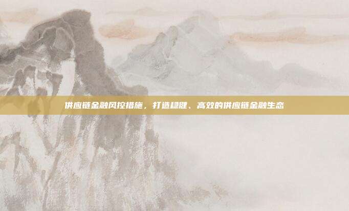 供应链金融风控措施,打造稳健、高效的供应链金融生态
