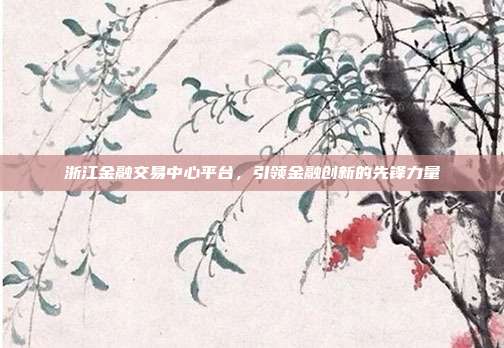 浙江金融交易中心平台,引领金融创新的先锋力量