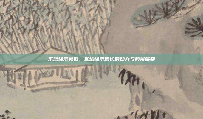 东盟经济数据,区域经济增长的动力与前景展望