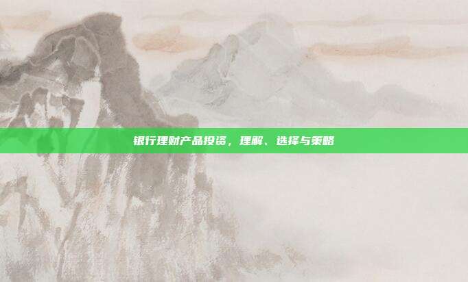 银行理财产品投资,理解、选择与策略