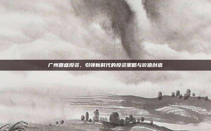 广州鼎盛投资,引领新时代的投资策略与价值创造