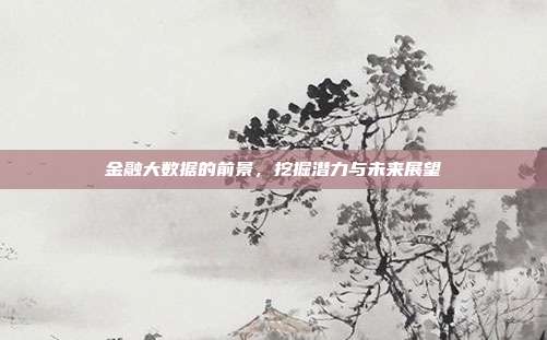金融大数据的前景,挖掘潜力与未来展望