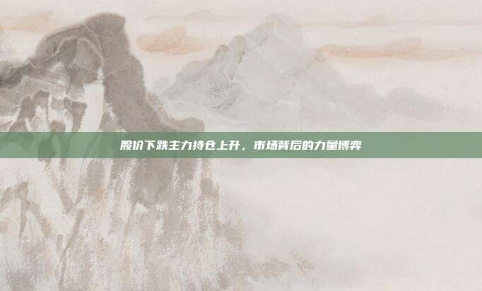 股价下跌主力持仓上升,市场背后的力量博弈