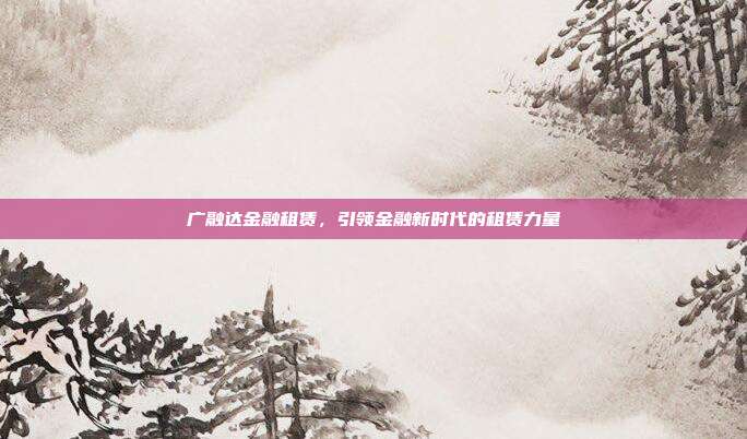 广融达金融租赁，引领金融新时代的租赁力量