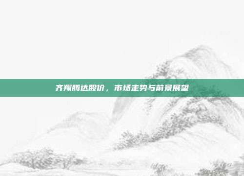 齐翔腾达股价,市场走势与前景展望