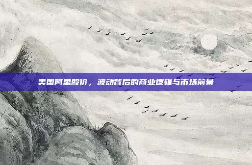 美国阿里股价，波动背后的商业逻辑与市场前景