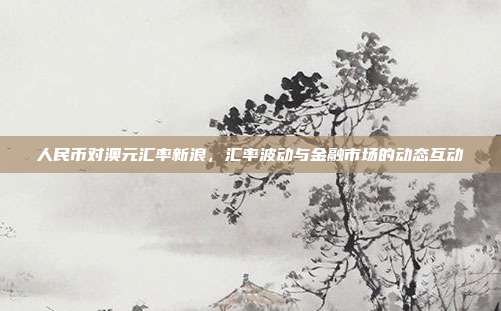 人民币对澳元汇率新浪，汇率波动与金融市场的动态互动