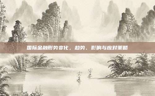 国际金融形势变化，趋势、影响与应对策略