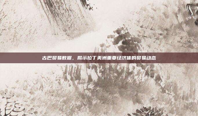 古巴贸易数据,揭示拉丁美洲重要经济体的贸易动态