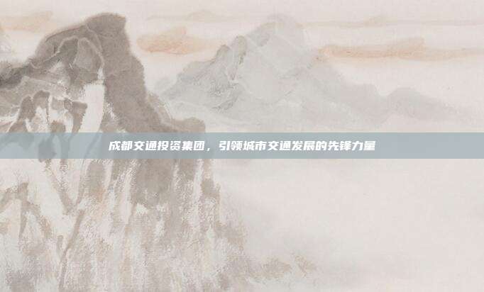 成都交通投资集团,引领城市交通发展的先锋力量