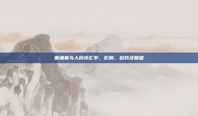 柬埔寨与人民币汇率,影响、趋势及展望