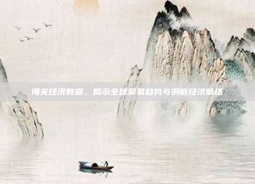 海关经济数据,揭示全球贸易趋势与洞察经济脉络