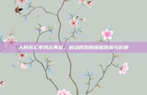 人民币汇率风云再起,波动背后的深层原因与影响