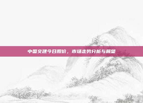 中国交建今日股价,市场走势分析与展望