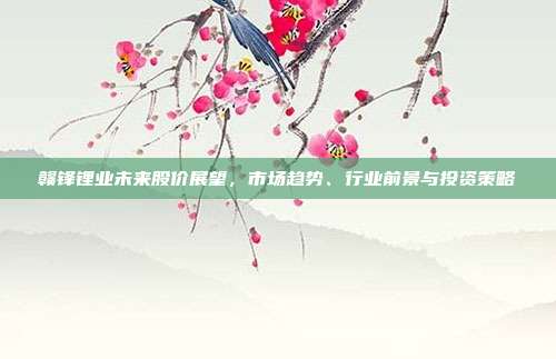 赣锋锂业未来股价展望，市场趋势、行业前景与投资策略