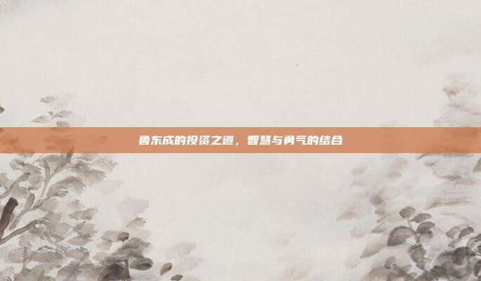 鲁东成的投资之道,智慧与勇气的结合