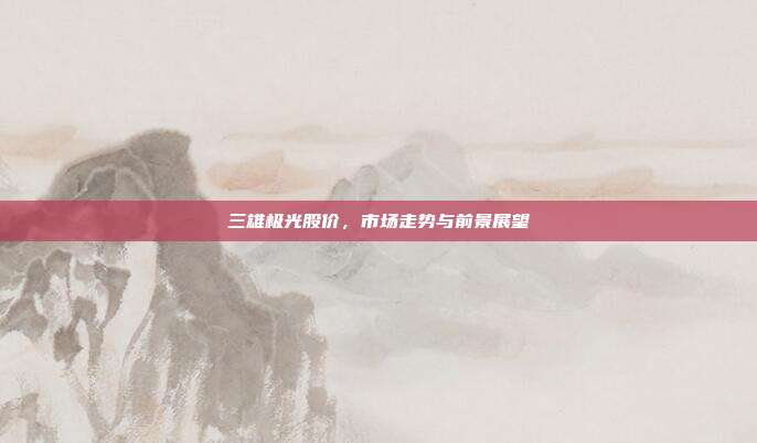 三雄极光股价,市场走势与前景展望