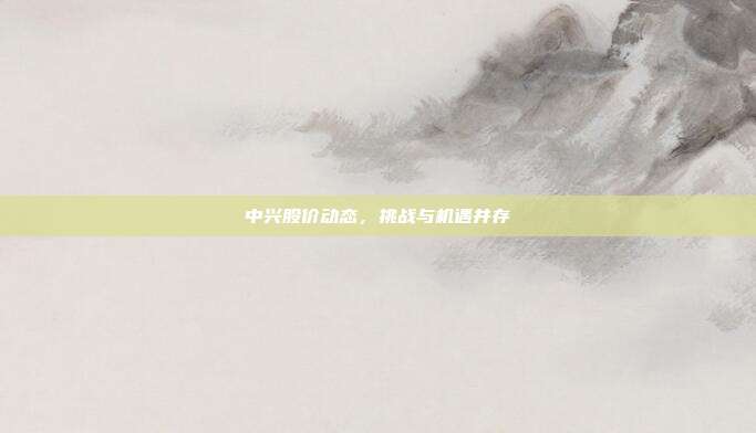 中兴股价动态,挑战与机遇并存