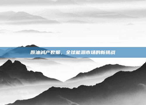 原油减产数据,全球能源市场的新挑战