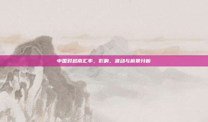 中国对越南汇率,影响、波动与前景分析