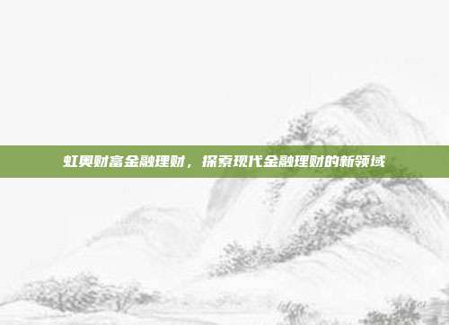 虹奥财富金融理财,探索现代金融理财的新领域