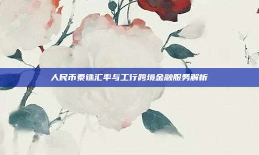 人民币泰铢汇率与工行跨境金融服务解析