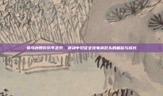 亚马逊股价历年走势,波动中见证全球电商巨头的崛起与成长