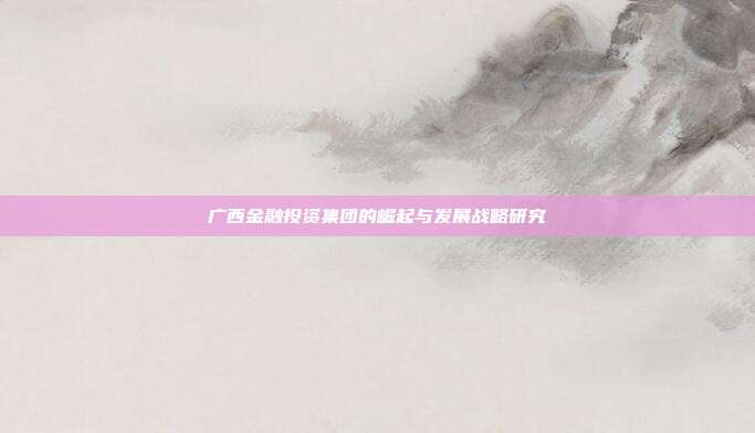 广西金融投资集团的崛起与发展战略研究
