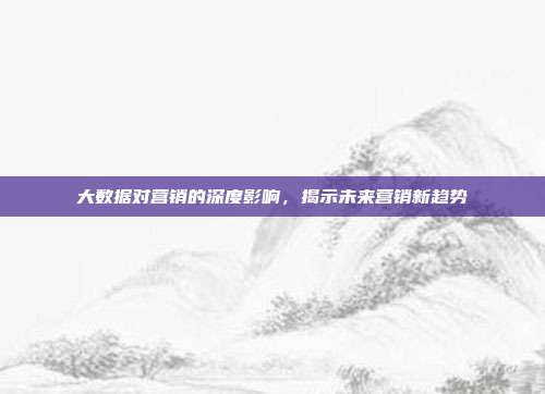 大数据对营销的深度影响,揭示未来营销新趋势