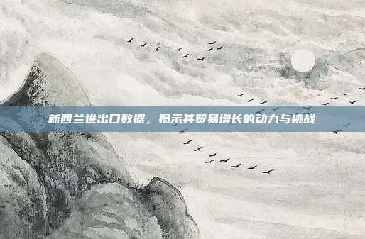 新西兰进出口数据，揭示其贸易增长的动力与挑战