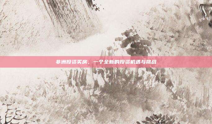 非洲投资买房,一个全新的投资机遇与挑战