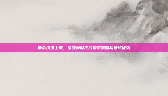 顶众投资上海,引领新时代的投资策略与地域优势