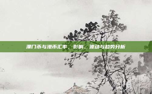澳门币与港币汇率,影响、波动与趋势分析
