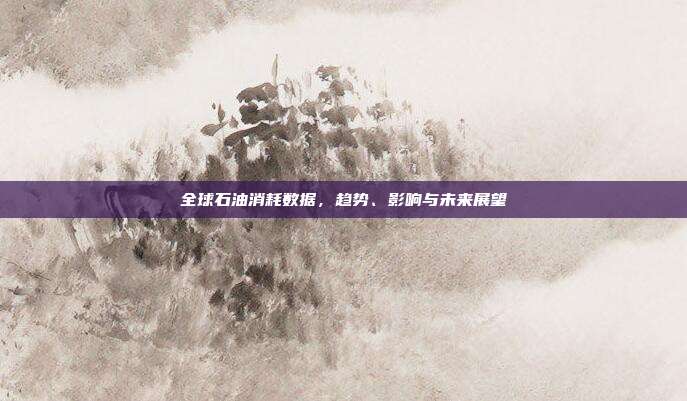 全球石油消耗数据,趋势、影响与未来展望