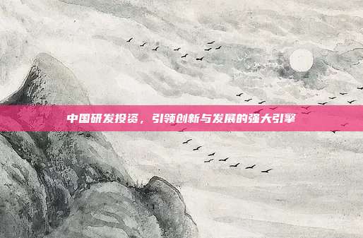 中国研发投资,引领创新与发展的强大引擎
