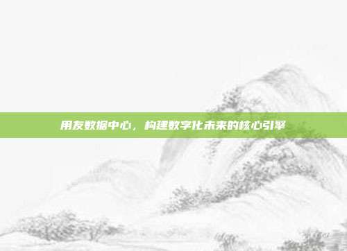 用友数据中心,构建数字化未来的核心引擎