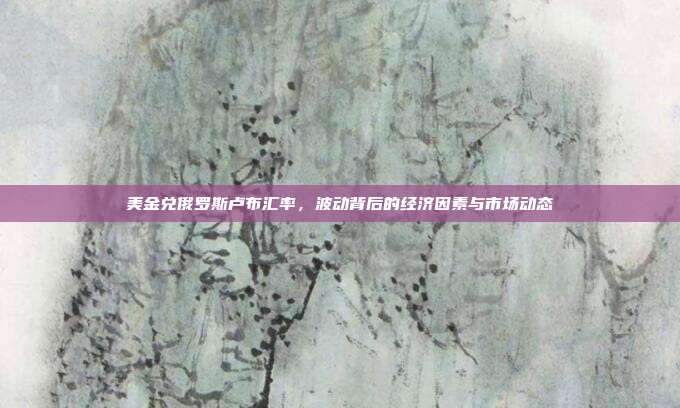 美金兑俄罗斯卢布汇率,波动背后的经济因素与市场动态