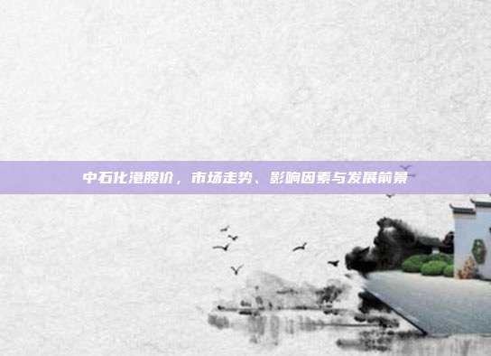 中石化港股价，市场走势、影响因素与发展前景