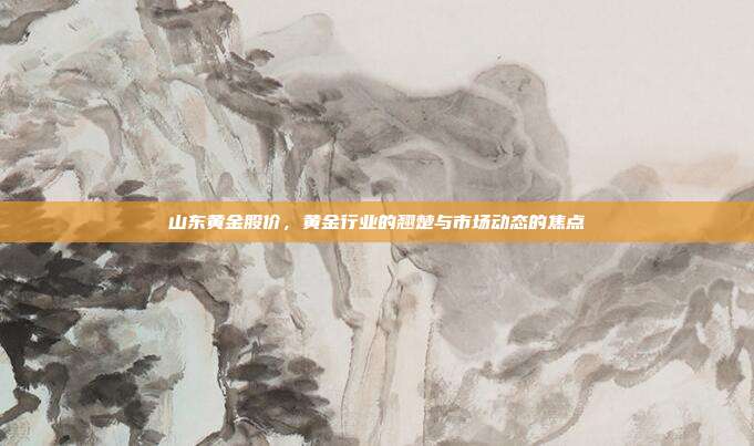 山东黄金股价,黄金行业的翘楚与市场动态的焦点