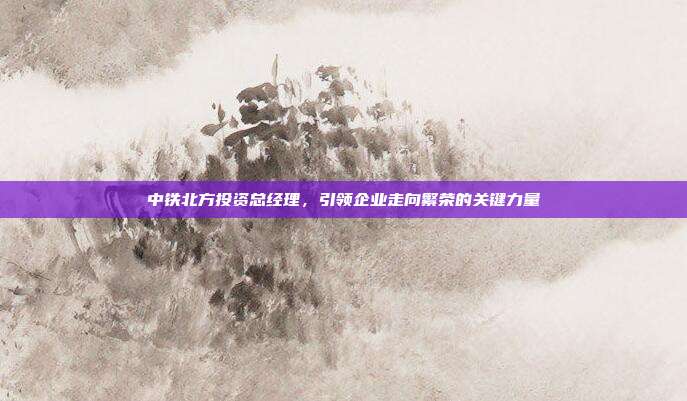 中铁北方投资总经理,引领企业走向繁荣的关键力量
