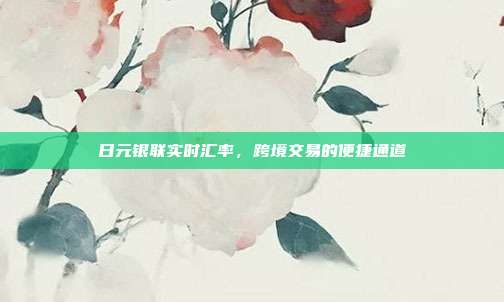 日元银联实时汇率,跨境交易的便捷通道