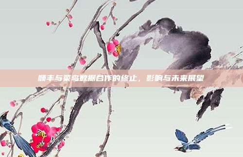 顺丰与菜鸟数据合作的终止,影响与未来展望
