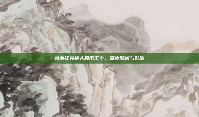 越南钱兑换人民币汇率,深度解析与影响