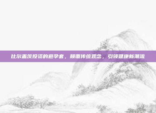 比尔盖茨投资的避孕套,颠覆传统观念,引领健康新潮流